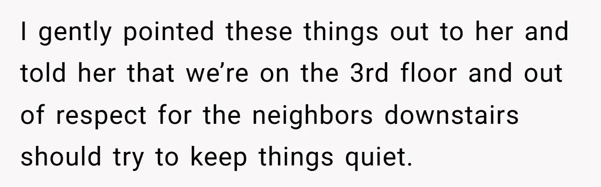 I gently pointed these things out to her and told her that we’re on the 3rd floor and out of respect for the neighbors downstairs should try to keep things...