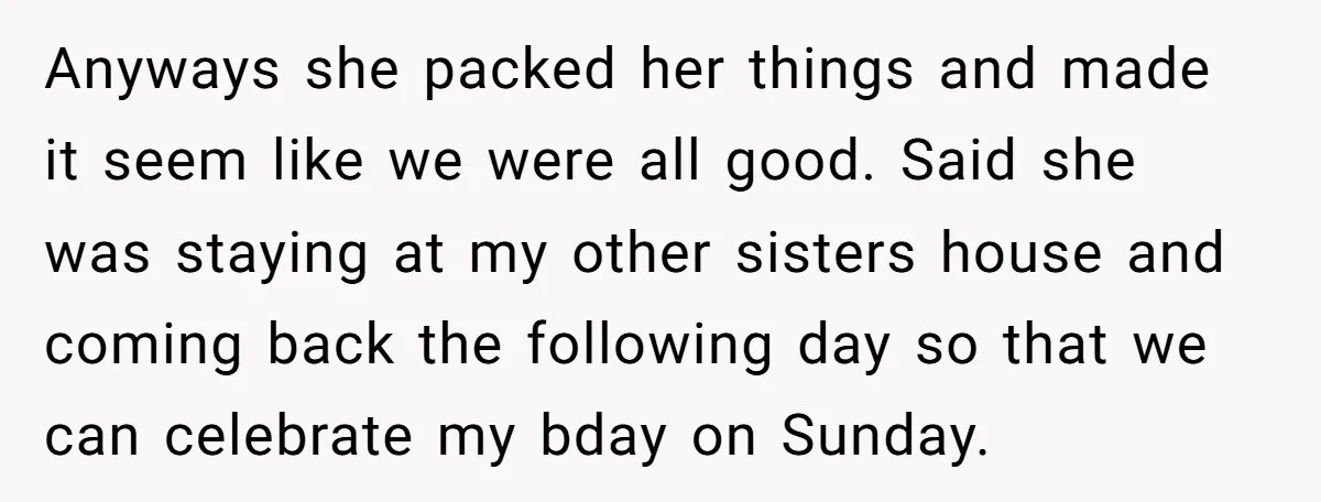 Anyways she packed her things and made it seem like we were all good. Said she was staying at my other sisters house and coming back the following day so...