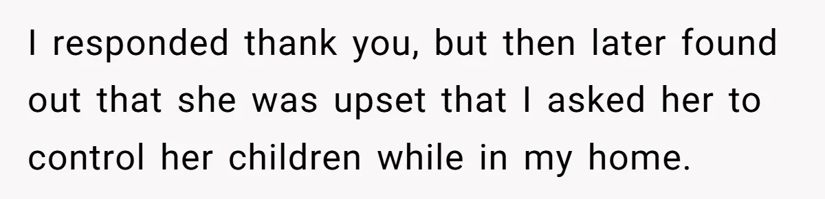 I responded thank you, but then later found out that she was upset that I asked her to control her children while in my home.