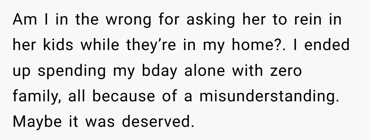 Am I in the wrong for asking her to rein in her kids while they’re in my home?. I ended up spending my bday alone with zero family, all because...