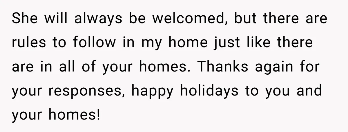 She will always be welcomed, but there are rules to follow in my home just like there are in all of your homes. Thanks again for your responses, happy holidays...