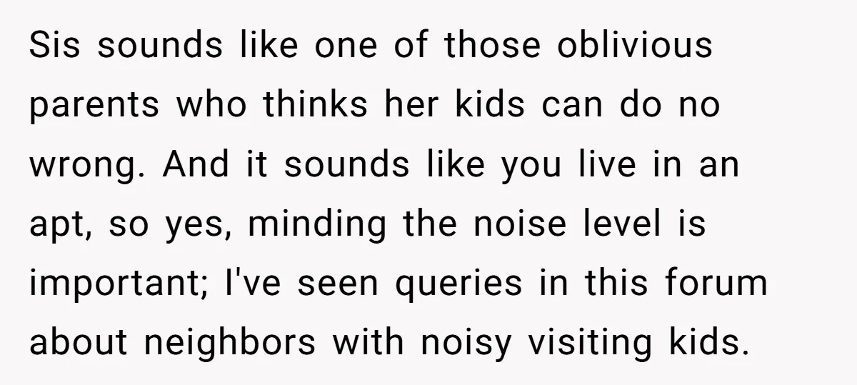 Sis sounds like one of those oblivious parents who thinks her kids can do no wrong. And it sounds like you live in an apt, so yes, minding the noise...