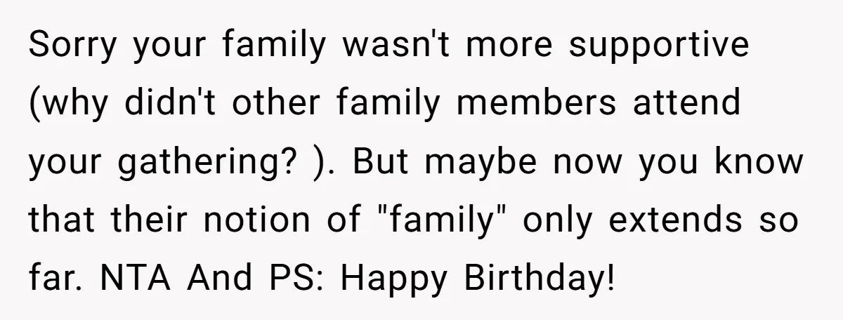 Sorry your family wasn't more supportive (why didn't other family members attend your gathering? ). But maybe now you know that their notion of "family" only extends so far. NTA...