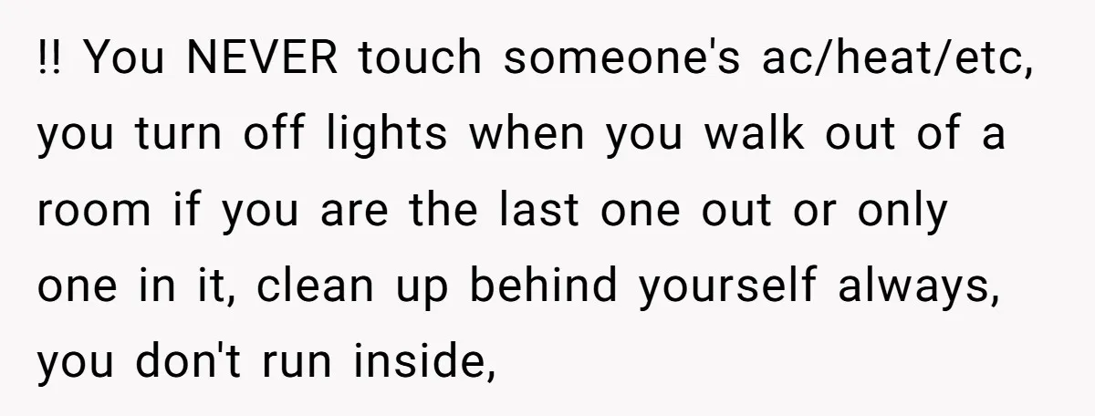 !! You NEVER touch someone's ac/heat/etc, you turn off lights when you walk out of a room if you are the last one out or only one in it, clean...