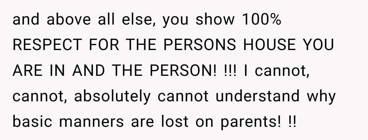 and above all else, you show 100% RESPECT FOR THE PERSONS HOUSE YOU ARE IN AND THE PERSON! !!! I cannot, cannot, absolutely cannot understand why basic manners are lost...