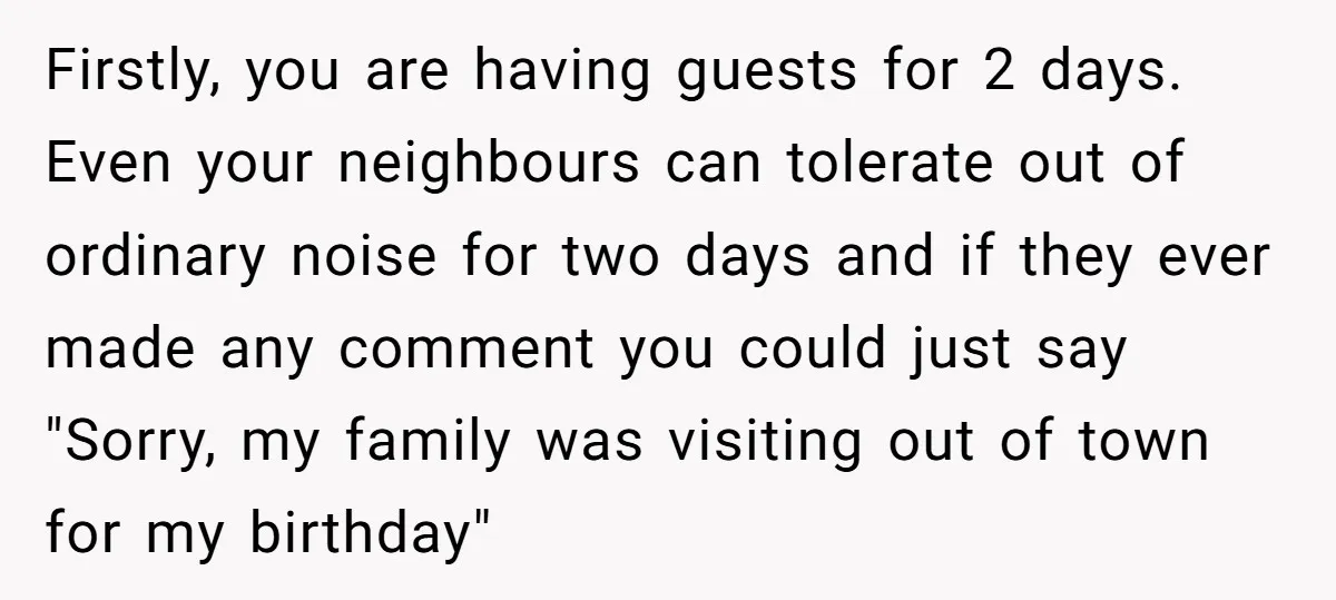 Firstly, you are having guests for 2 days. Even your neighbours can tolerate out of ordinary noise for two days and if they ever made any comment you could just...