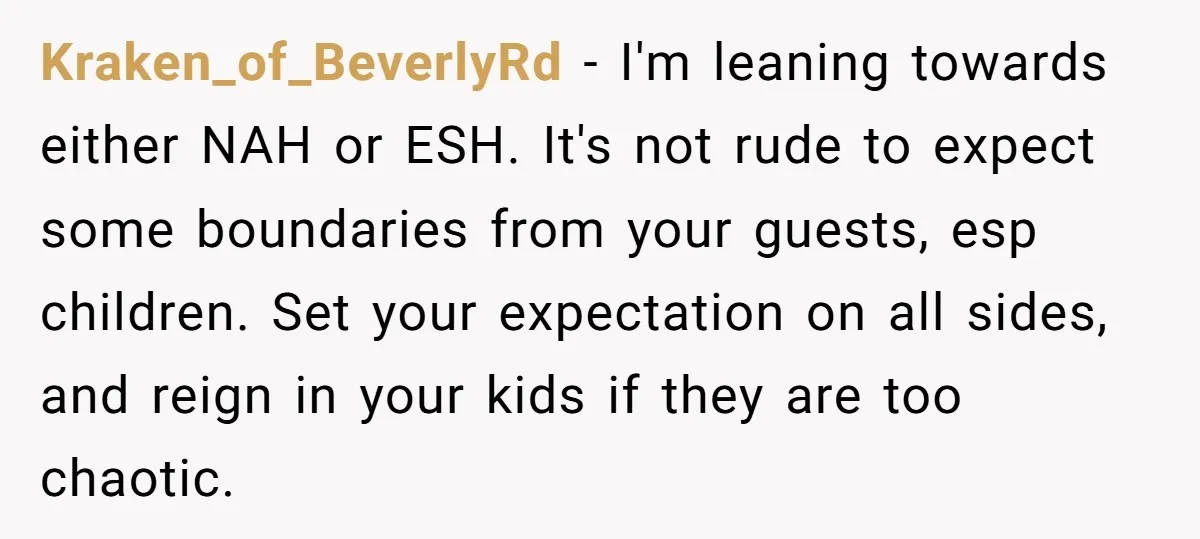 Kraken_of_BeverlyRd − I'm leaning towards either NAH or ESH. It's not rude to expect some boundaries from your guests, esp children. Set your expectation on all sides, and reign in...