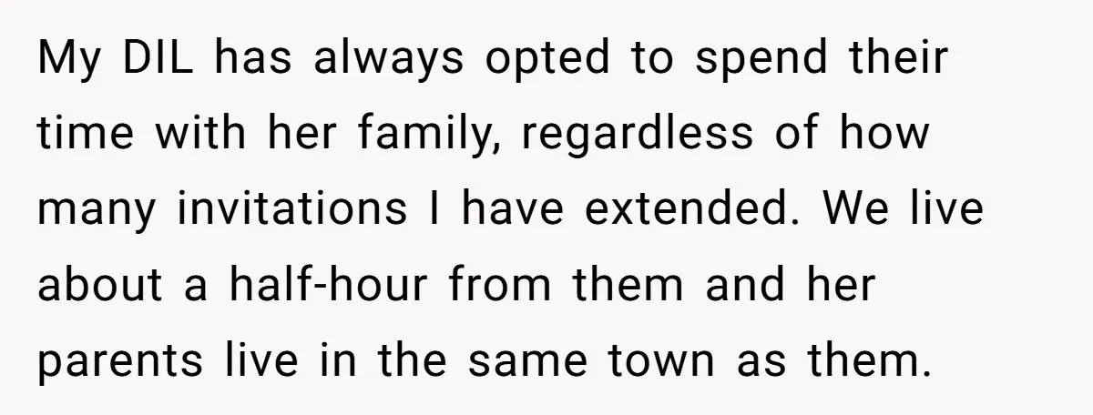 My DIL has always opted to spend their time with her family, regardless of how many invitations I have extended. We live about a half-hour from them and her parents...