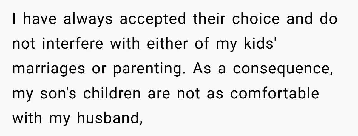 I have always accepted their choice and do not interfere with either of my kids' marriages or parenting. As a consequence, my son's children are not as comfortable with my...