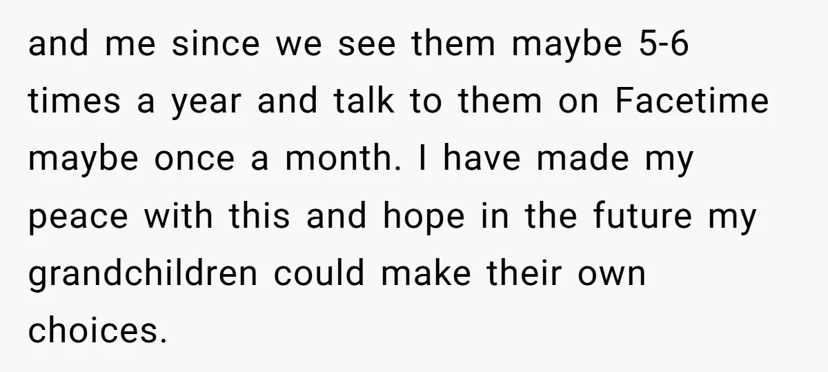 and me since we see them maybe 5-6 times a year and talk to them on Facetime maybe once a month. I have made my peace with this and hope...