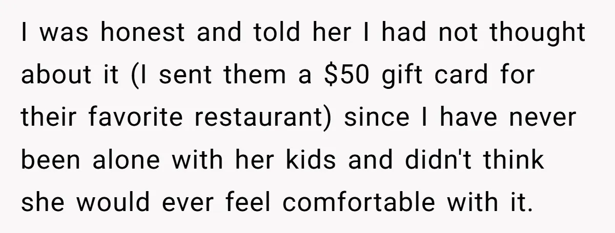 I was honest and told her I had not thought about it (I sent them a $50 gift card for their favorite restaurant) since I have never been alone with...