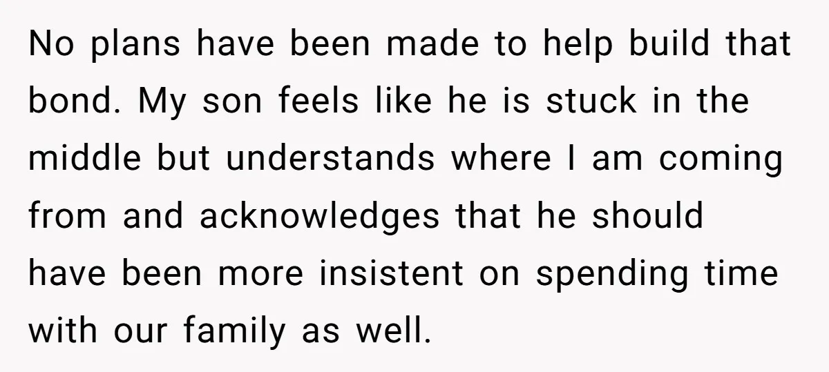 No plans have been made to help build that bond. My son feels like he is stuck in the middle but understands where I am coming from and acknowledges that...