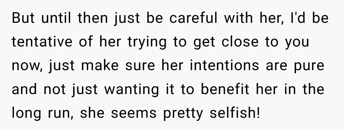 But until then just be careful with her, I'd be tentative of her trying to get close to you now, just make sure her intentions are pure and not just...