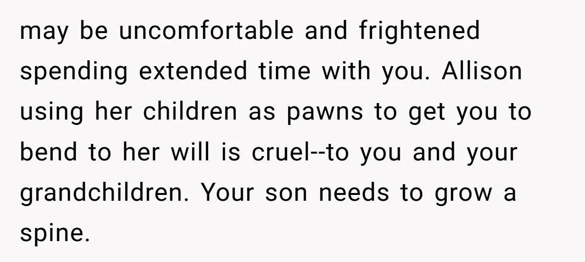 may be uncomfortable and frightened spending extended time with you. Allison using her children as pawns to get you to bend to her will is cruel--to you and your grandchildren....