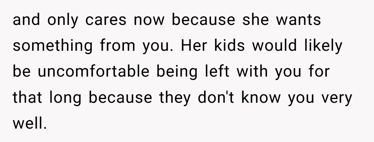 and only cares now because she wants something from you. Her kids would likely be uncomfortable being left with you for that long because they don't know you very well.