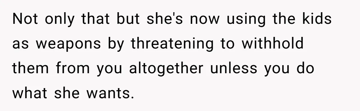 Not only that but she's now using the kids as weapons by threatening to withhold them from you altogether unless you do what she wants.