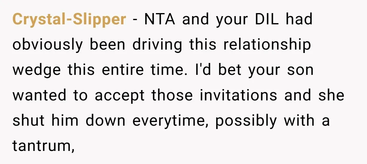 Crystal-Slipper − NTA and your DIL had obviously been driving this relationship wedge this entire time. I'd bet your son wanted to accept those invitations and she shut him down...