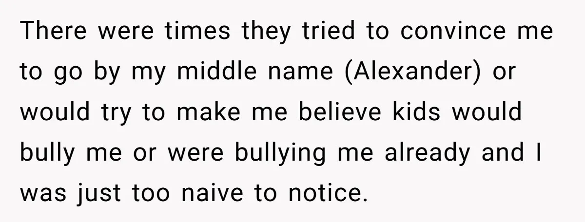 There were times they tried to convince me to go by my middle name (Alexander) or would try to make me believe kids would bully me or were bullying me...