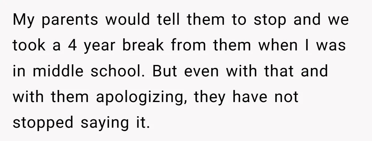 My parents would tell them to stop and we took a 4 year break from them when I was in middle school. But even with that and with them apologizing,...