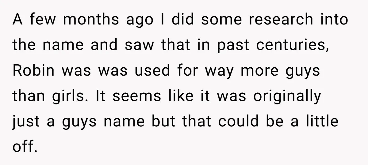 A few months ago I did some research into the name and saw that in past centuries, Robin was was used for way more guys than girls. It seems like...