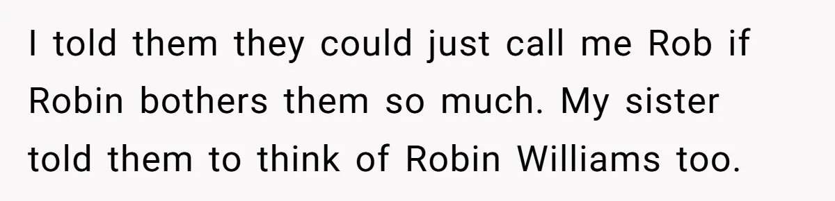I told them they could just call me Rob if Robin bothers them so much. My sister told them to think of Robin Williams too.
