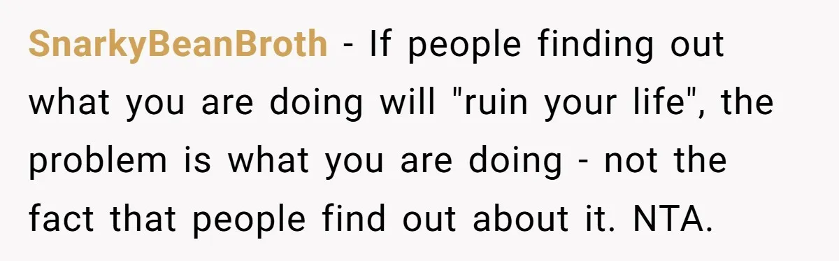 SnarkyBeanBroth − If people finding out what you are doing will "ruin your life", the problem is what you are doing - not the fact that people find out about...