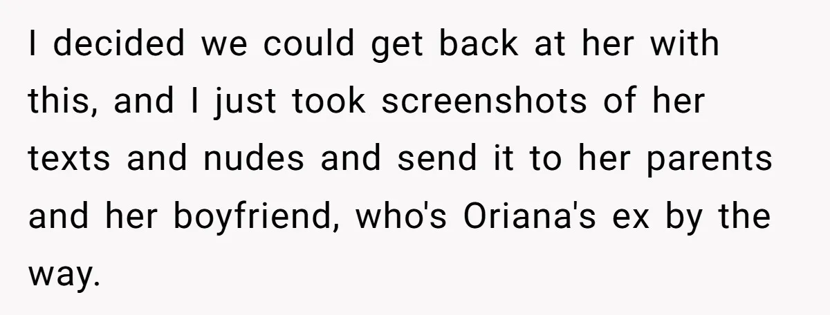 I decided we could get back at her with this, and I just took screenshots of her texts and nudes and send it to her parents and her boyfriend, who's...