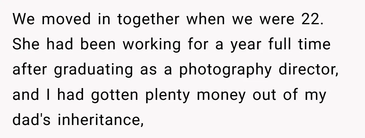We moved in together when we were 22. She had been working for a year full time after graduating as a photography director, and I had gotten plenty money out...