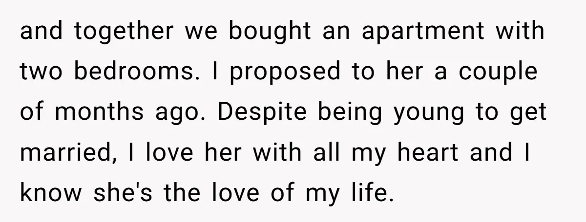 and together we bought an apartment with two bedrooms. I proposed to her a couple of months ago. Despite being young to get married, I love her with all my...
