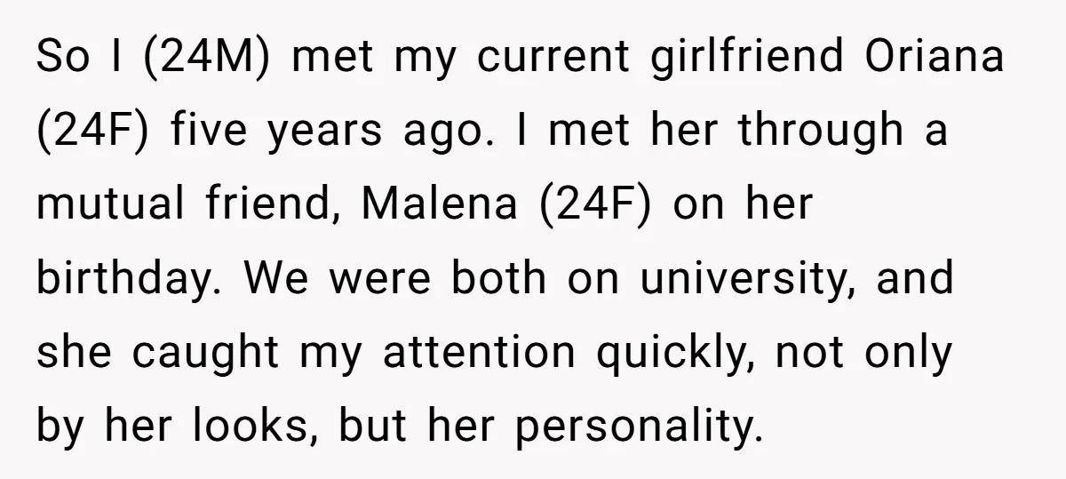 So I (24M) met my current girlfriend Oriana (24F) five years ago. I met her through a mutual friend, Malena (24F) on her birthday. We were both on university, and...