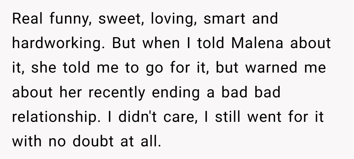 Real funny, sweet, loving, smart and hardworking. But when I told Malena about it, she told me to go for it, but warned me about her recently ending a bad...