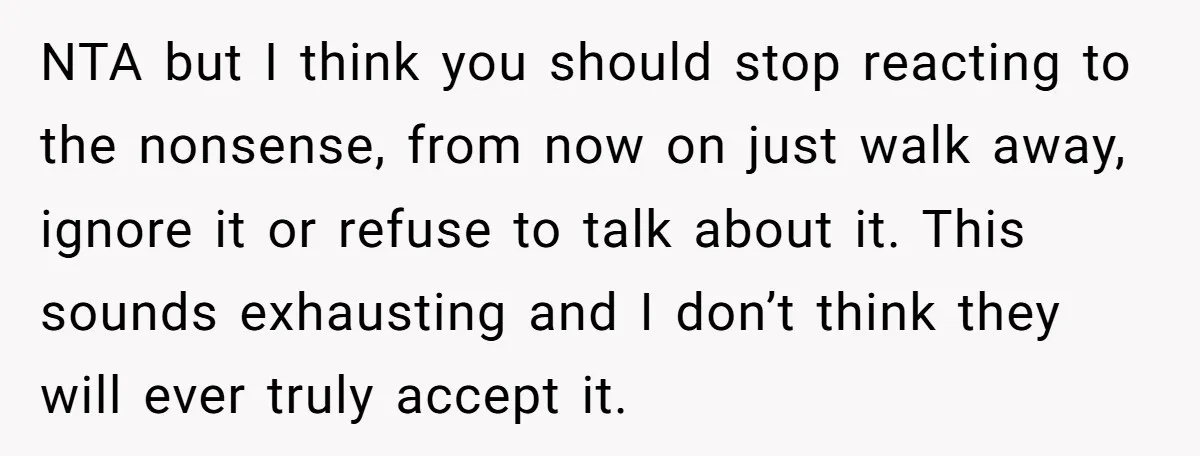 NTA but I think you should stop reacting to the nonsense, from now on just walk away, ignore it or refuse to talk about it. This sounds exhausting and I...