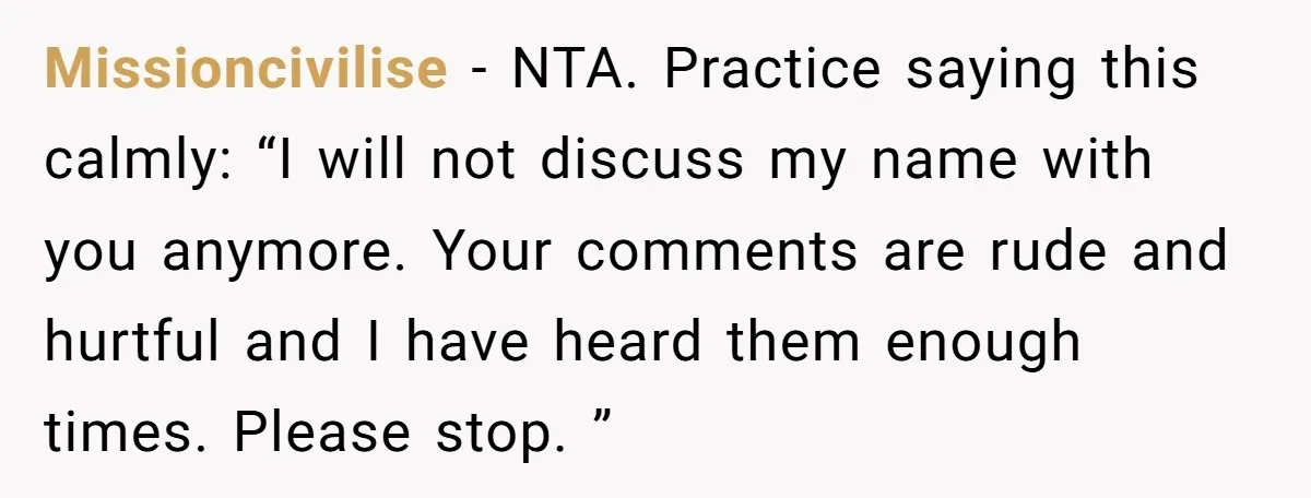 Missioncivilise − NTA. Practice saying this calmly: “I will not discuss my name with you anymore. Your comments are rude and hurtful and I have heard them enough times. Please...