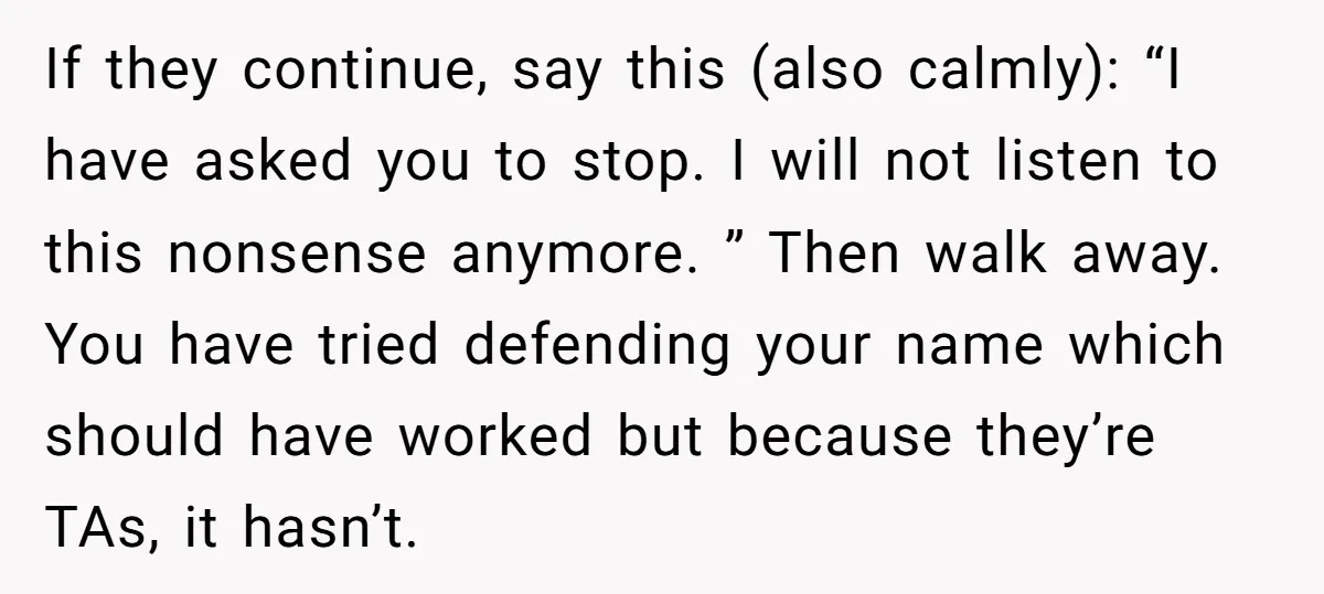 If they continue, say this (also calmly): “I have asked you to stop. I will not listen to this nonsense anymore. ” Then walk away. You have tried defending your...