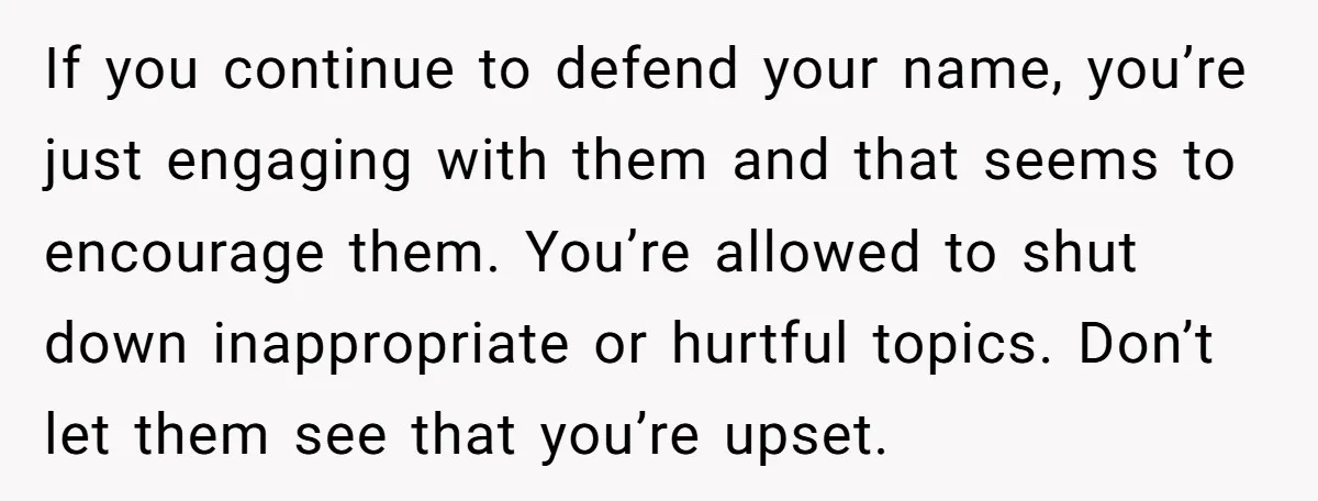 If you continue to defend your name, you’re just engaging with them and that seems to encourage them. You’re allowed to shut down inappropriate or hurtful topics. Don’t let them...