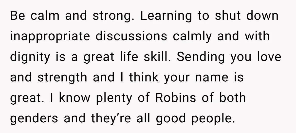 Be calm and strong. Learning to shut down inappropriate discussions calmly and with dignity is a great life skill. Sending you love and strength and I think your name is...