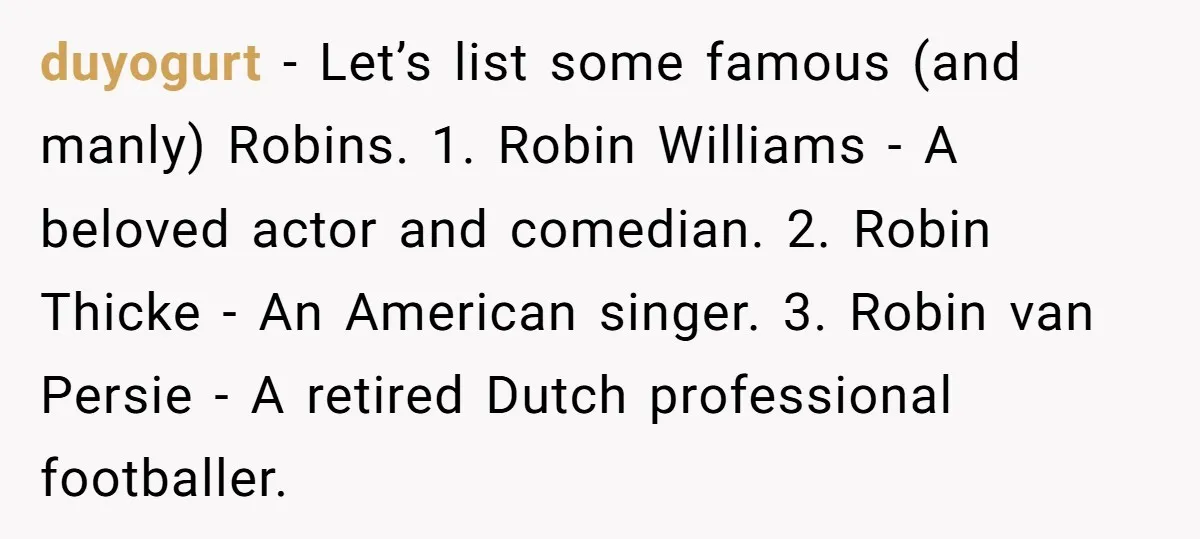 duyogurt − Let’s list some famous (and manly) Robins. 1. Robin Williams - A beloved actor and comedian. 2. Robin Thicke - An American singer. 3. Robin van Persie -...