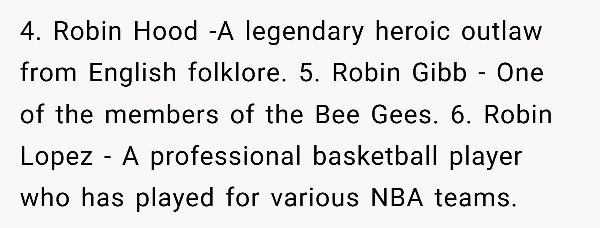 4. Robin Hood -A legendary heroic outlaw from English folklore. 5. Robin Gibb - One of the members of the Bee Gees. 6. Robin Lopez - A professional basketball player...