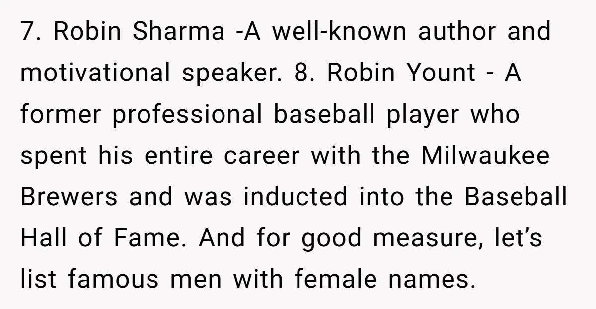 7. Robin Sharma -A well-known author and motivational speaker. 8. Robin Yount - A former professional baseball player who spent his entire career with the Milwaukee Brewers and was inducted...