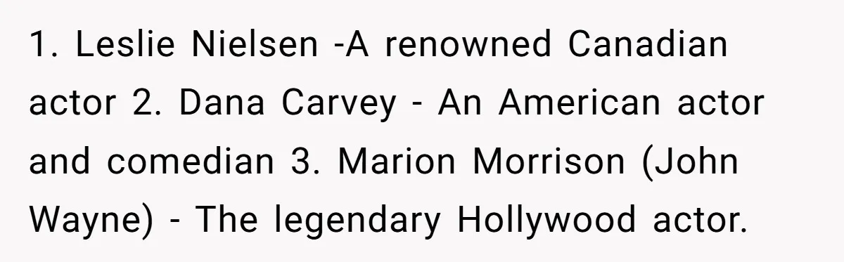 1. Leslie Nielsen -A renowned Canadian actor 2. Dana Carvey - An American actor and comedian 3. Marion Morrison (John Wayne) - The legendary Hollywood actor.