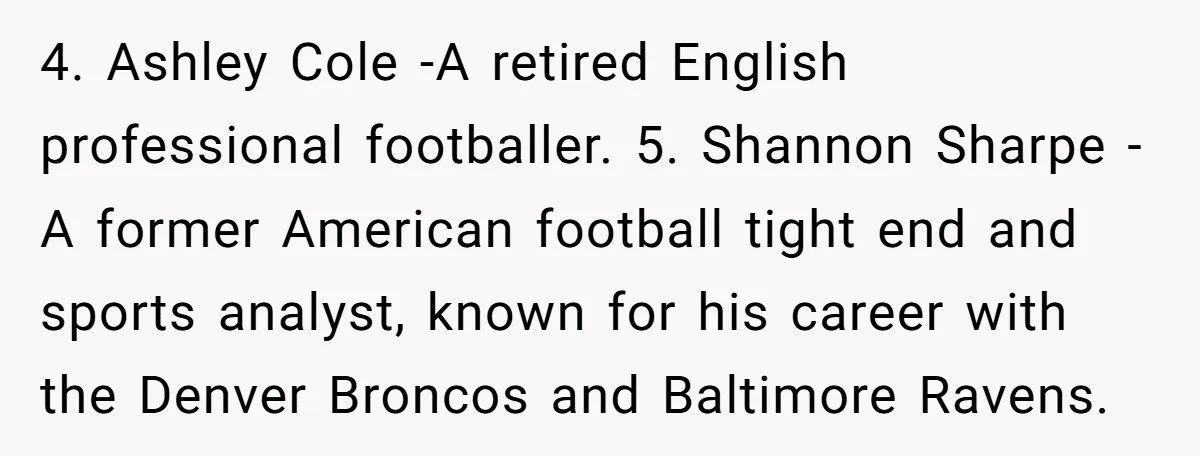 4. Ashley Cole -A retired English professional footballer. 5. Shannon Sharpe - A former American football tight end and sports analyst, known for his career with the Denver Broncos and...