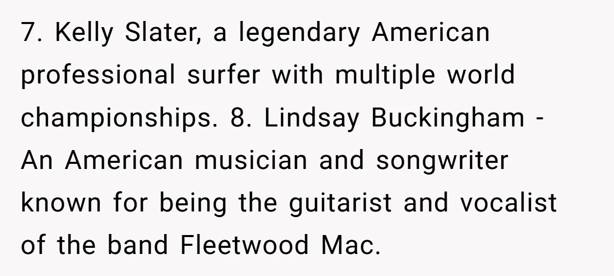 7. Kelly Slater, a legendary American professional surfer with multiple world championships. 8. Lindsay Buckingham - An American musician and songwriter known for being the guitarist and vocalist of the...