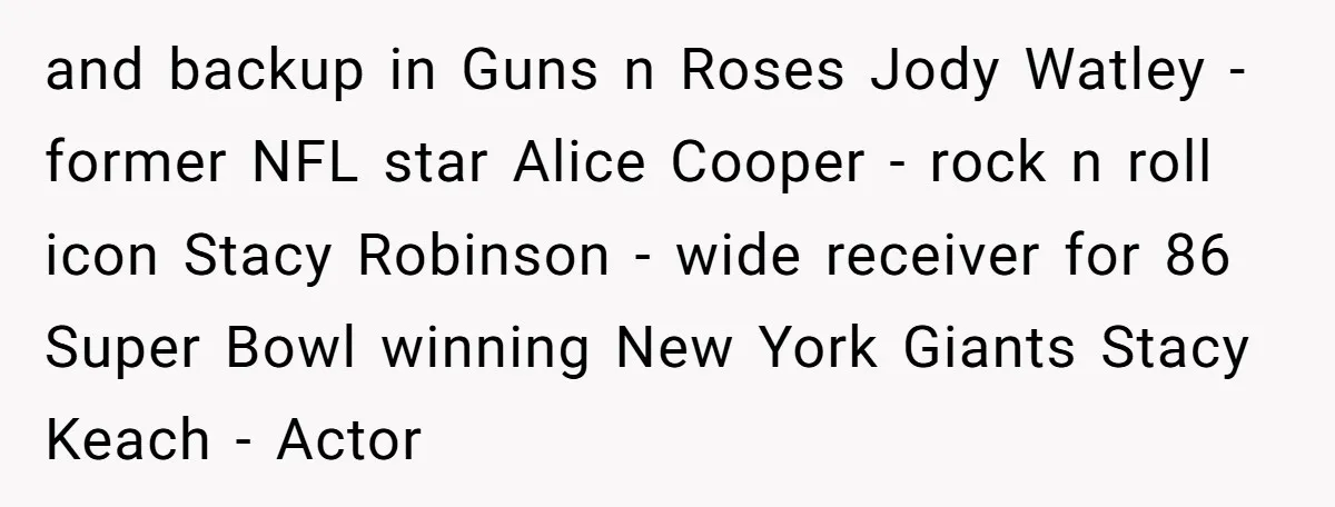 and backup in Guns n Roses Jody Watley - former NFL star Alice Cooper - rock n roll icon Stacy Robinson - wide receiver for 86 Super Bowl winning New...
