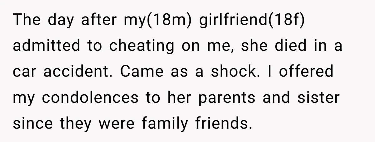 The day after my(18m) girlfriend(18f) admitted to cheating on me, she died in a car accident. Came as a shock. I offered my condolences to her parents and sister since...