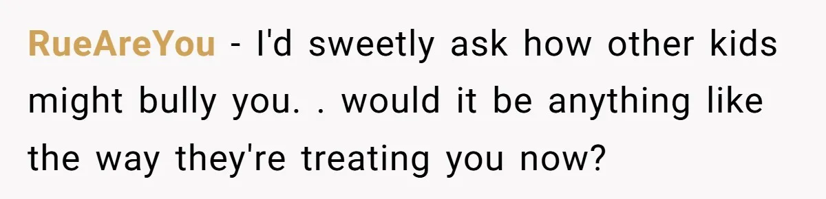 RueAreYou − I'd sweetly ask how other kids might bully you. . would it be anything like the way they're treating you now?