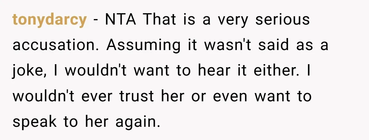 tonydarcy − NTA That is a very serious accusation. Assuming it wasn't said as a joke, I wouldn't want to hear it either. I wouldn't ever trust her or even...