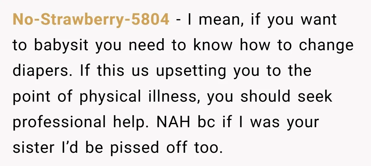 No-Strawberry-5804 − I mean, if you want to babysit you need to know how to change diapers. If this us upsetting you to the point of physical illness, you should...