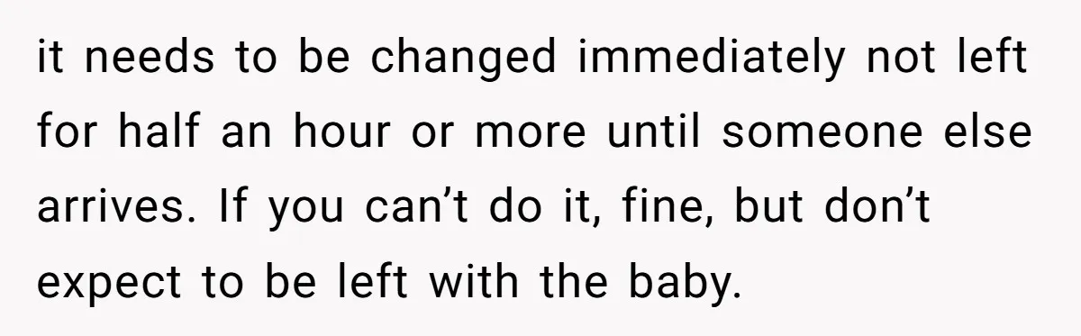 it needs to be changed immediately not left for half an hour or more until someone else arrives. If you can’t do it, fine, but don’t expect to be left...