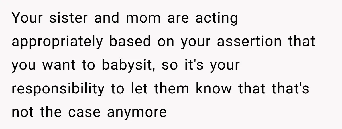 Your sister and mom are acting appropriately based on your assertion that you want to babysit, so it's your responsibility to let them know that that's not the case anymore