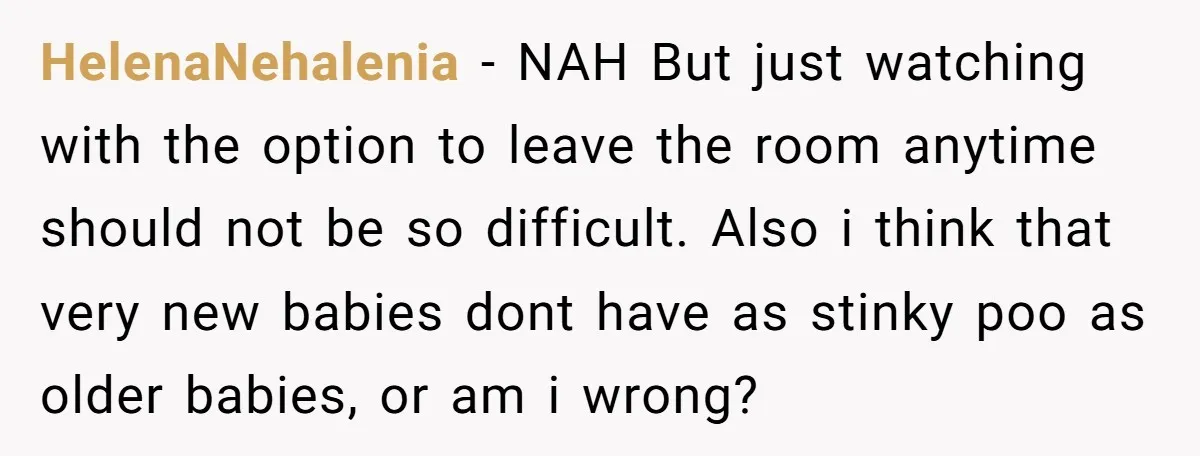 HelenaNehalenia − NAH But just watching with the option to leave the room anytime should not be so difficult. Also i think that very new babies dont have as stinky...